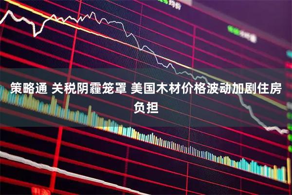策略通 关税阴霾笼罩 美国木材价格波动加剧住房负担