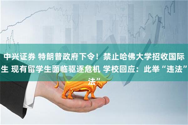 中兴证券 特朗普政府下令！禁止哈佛大学招收国际生 现有留学生面临驱逐危机 学校回应：此举“违法”