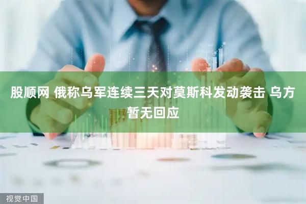 股顺网 俄称乌军连续三天对莫斯科发动袭击 乌方暂无回应