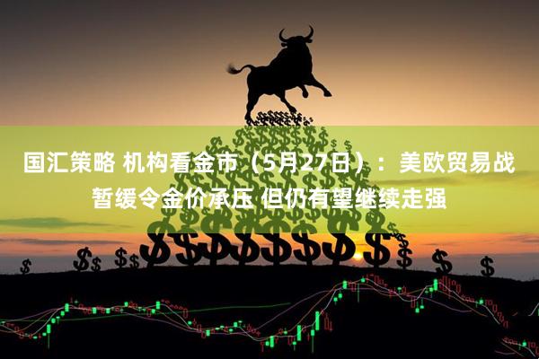 国汇策略 机构看金市（5月27日）：美欧贸易战暂缓令金价承压 但仍有望继续走强