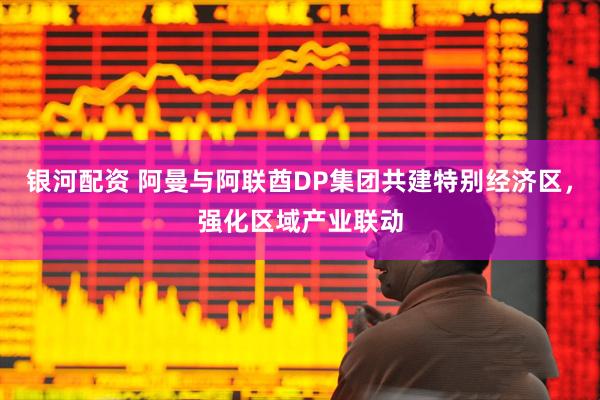 银河配资 阿曼与阿联酋DP集团共建特别经济区，强化区域产业联动