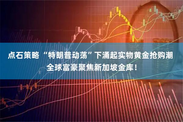 点石策略 “特朗普动荡”下涌起实物黄金抢购潮 全球富豪聚焦新加坡金库！