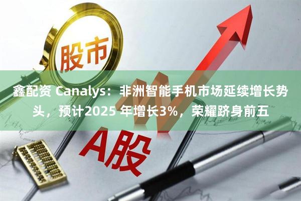 鑫配资 Canalys：非洲智能手机市场延续增长势头，预计2025 年增长3%，荣耀跻身前五