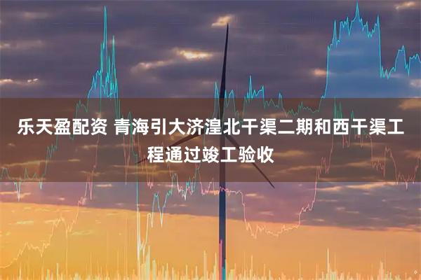 乐天盈配资 青海引大济湟北干渠二期和西干渠工程通过竣工验收