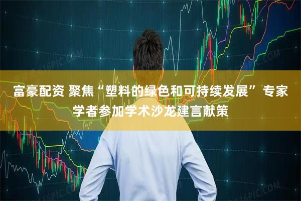 富豪配资 聚焦“塑料的绿色和可持续发展” 专家学者参加学术沙龙建言献策