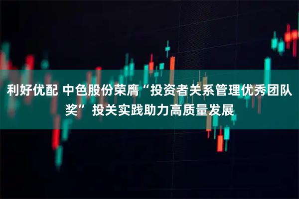 利好优配 中色股份荣膺“投资者关系管理优秀团队奖” 投关实践助力高质量发展