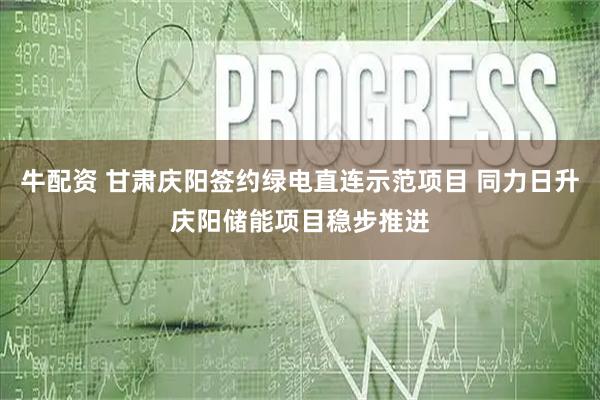 牛配资 甘肃庆阳签约绿电直连示范项目 同力日升庆阳储能项目稳步推进
