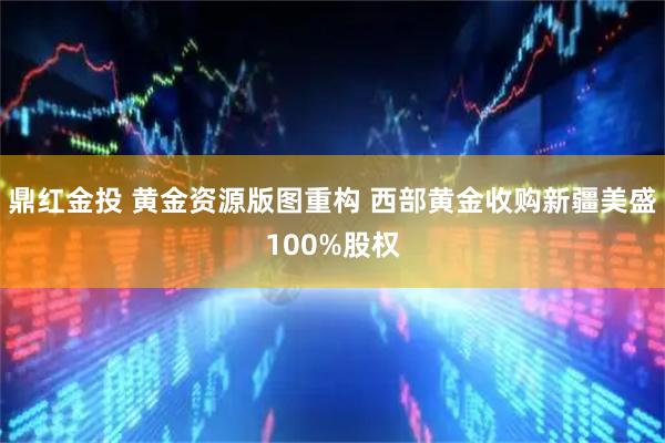 鼎红金投 黄金资源版图重构 西部黄金收购新疆美盛100%股权