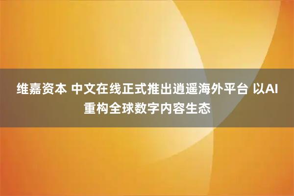 维嘉资本 中文在线正式推出逍遥海外平台 以AI重构全球数字内容生态