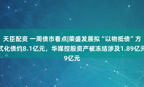天臣配资 一周债市看点|荣盛发展拟“以物抵债”方式化债约8.1亿元，华媒控股资产被冻结涉及1.89亿元