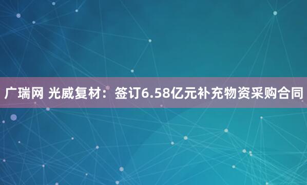 广瑞网 光威复材：签订6.58亿元补充物资采购合同