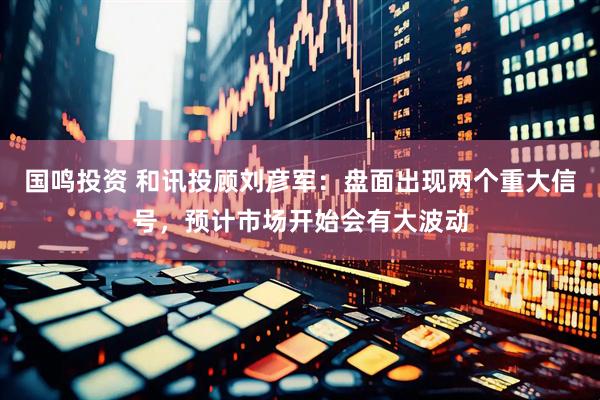 国鸣投资 和讯投顾刘彦军：盘面出现两个重大信号，预计市场开始会有大波动