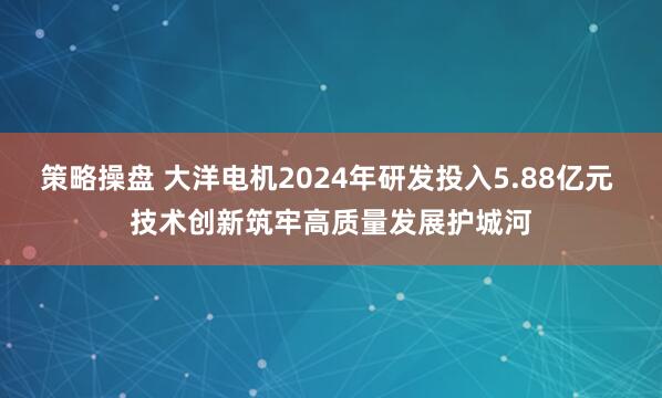 策略操盘 大洋电机2024年研发投入5.88亿元 技术创新筑牢高质量发展护城河