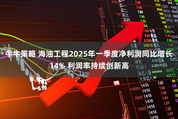 牛牛策略 海油工程2025年一季度净利润同比增长14% 利润率持续创新高