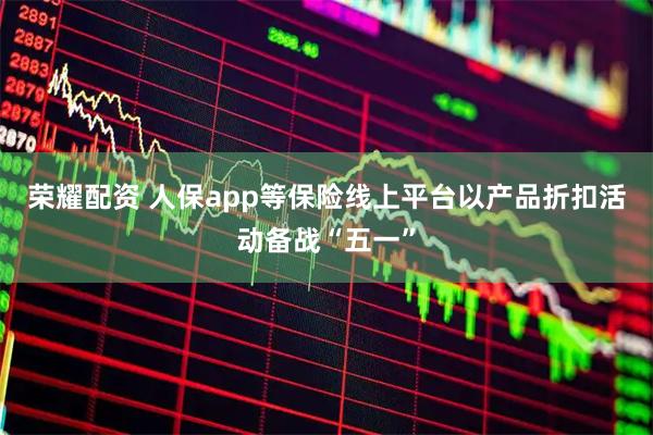荣耀配资 人保app等保险线上平台以产品折扣活动备战“五一”