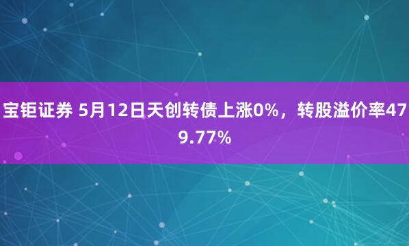 宝钜证券 5月12日天创转债上涨0%，转股溢价率479.77%