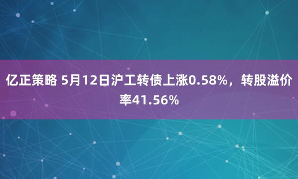 亿正策略 5月12日沪工转债上涨0.58%，转股溢价率41.56%