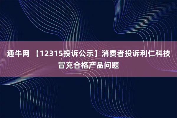 通牛网 【12315投诉公示】消费者投诉利仁科技冒充合格产品问题