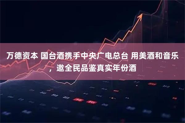 万德资本 国台酒携手中央广电总台 用美酒和音乐，邀全民品鉴真实年份酒