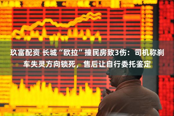 玖富配资 长城“欧拉”撞民房致3伤：司机称刹车失灵方向锁死，售后让自行委托鉴定