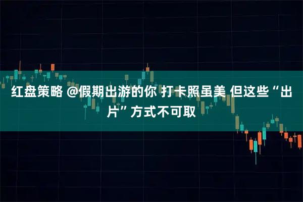 红盘策略 @假期出游的你 打卡照虽美 但这些“出片”方式不可取