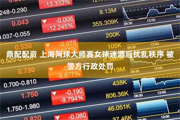 鼎配配资 上海网球大师赛女球迷酒后扰乱秩序 被警方行政处罚