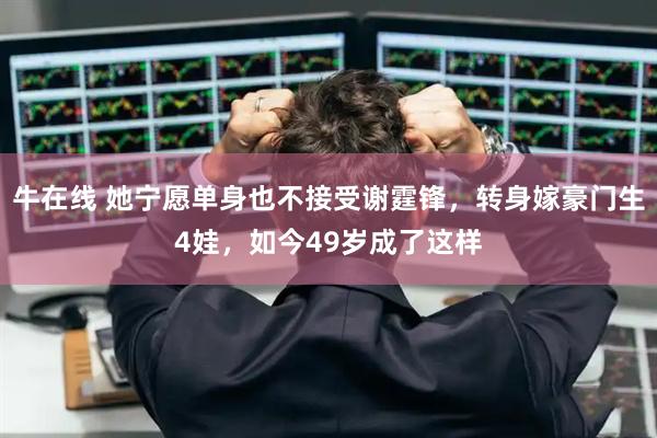 牛在线 她宁愿单身也不接受谢霆锋，转身嫁豪门生4娃，如今49岁成了这样