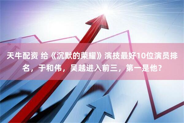 天牛配资 给《沉默的荣耀》演技最好10位演员排名，于和伟，吴越进入前三，第一是他？