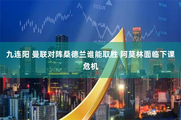 九连阳 曼联对阵桑德兰谁能取胜 阿莫林面临下课危机