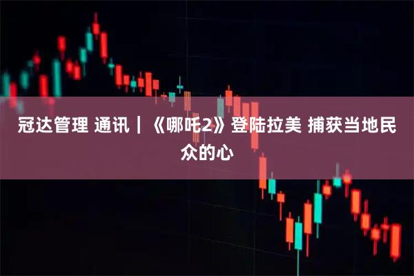 冠达管理 通讯｜《哪吒2》登陆拉美&#32;捕获当地民众的心