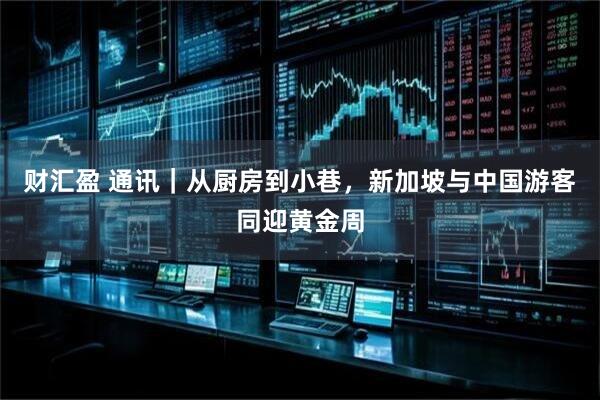 财汇盈 通讯｜从厨房到小巷，新加坡与中国游客同迎黄金周