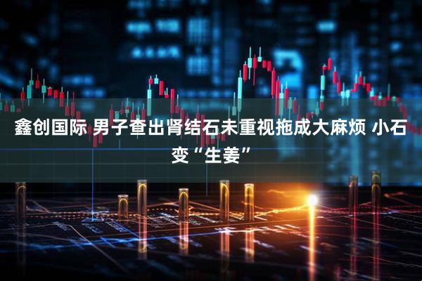 鑫创国际 男子查出肾结石未重视拖成大麻烦 小石变“生姜”