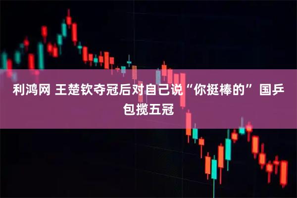 利鸿网 王楚钦夺冠后对自己说“你挺棒的” 国乒包揽五冠