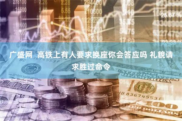 广盛网  高铁上有人要求换座你会答应吗 礼貌请求胜过命令