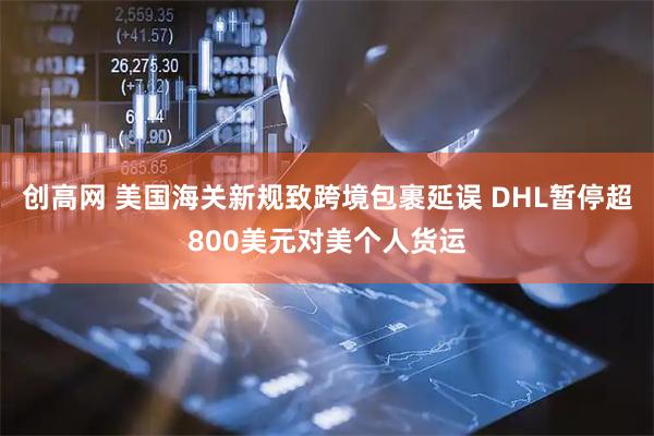 创高网 美国海关新规致跨境包裹延误 DHL暂停超800美元对美个人货运