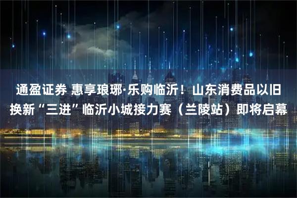 通盈证券 惠享琅琊·乐购临沂！山东消费品以旧换新“三进”临沂小城接力赛（兰陵站）即将启幕