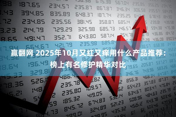赢翻网 2025年10月又红又痒用什么产品推荐：榜上有名修护精华对比