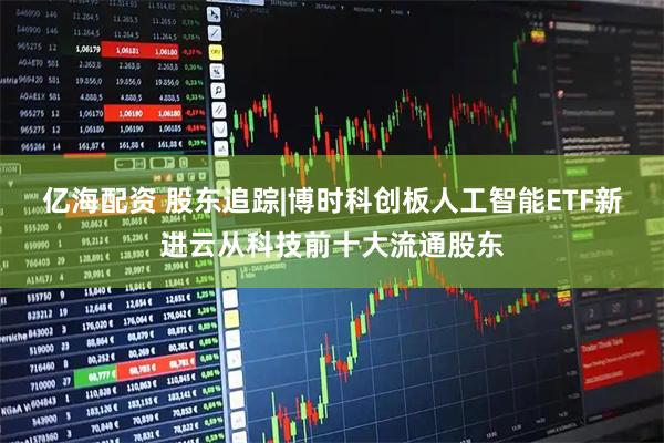 亿海配资 股东追踪|博时科创板人工智能ETF新进云从科技前十大流通股东