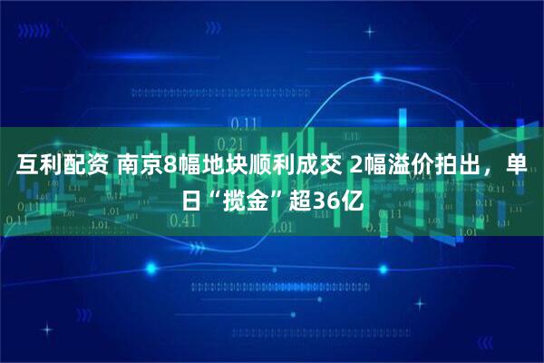 互利配资 南京8幅地块顺利成交 2幅溢价拍出，单日“揽金”超36亿