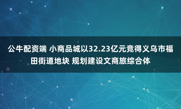 公牛配资端 小商品城以32.23亿元竞得义乌市福田街道地块 规划建设文商旅综合体
