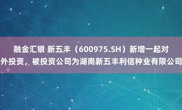 融金汇银 新五丰（600975.SH）新增一起对外投资，被投资公司为湖南新五丰利信种业有限公司