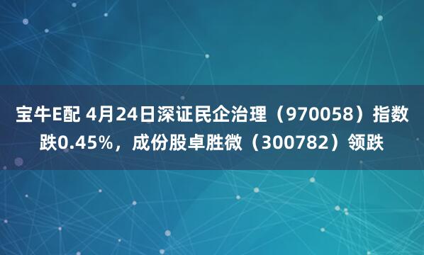 宝牛E配 4月24日深证民企治理（970058）指数跌0.45%，成份股卓胜微（300782）领跌