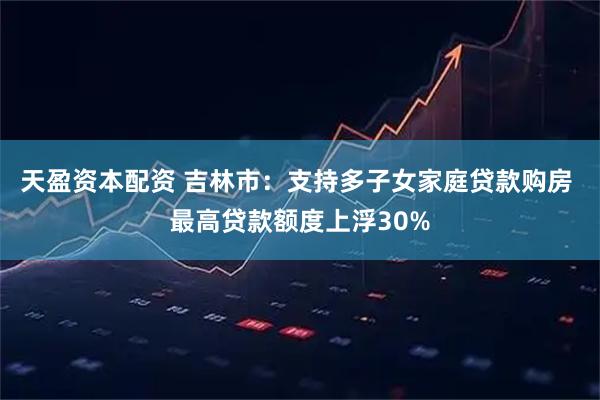 天盈资本配资 吉林市：支持多子女家庭贷款购房 最高贷款额度上浮30%