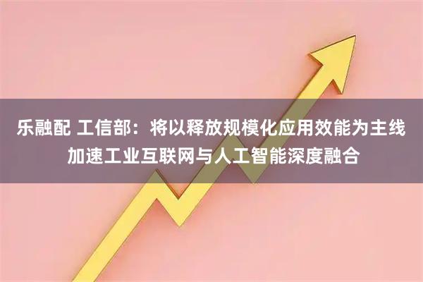 乐融配 工信部：将以释放规模化应用效能为主线 加速工业互联网与人工智能深度融合