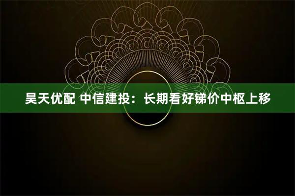 昊天优配 中信建投：长期看好锑价中枢上移