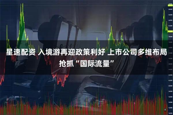 星速配资 入境游再迎政策利好 上市公司多维布局抢抓“国际流量”