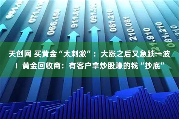 天创网 买黄金“太刺激”：大涨之后又急跌一波！黄金回收商：有客户拿炒股赚的钱“抄底”