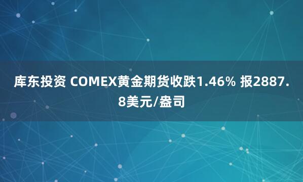 库东投资 COMEX黄金期货收跌1.46% 报2887.8美元/盎司