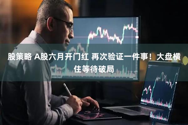 股策略 A股六月开门红 再次验证一件事！大盘横住等待破局