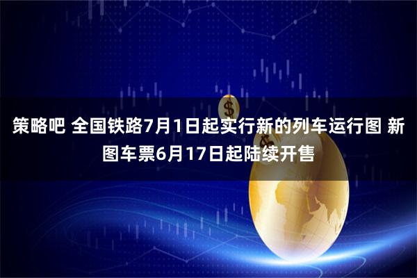策略吧 全国铁路7月1日起实行新的列车运行图 新图车票6月17日起陆续开售
